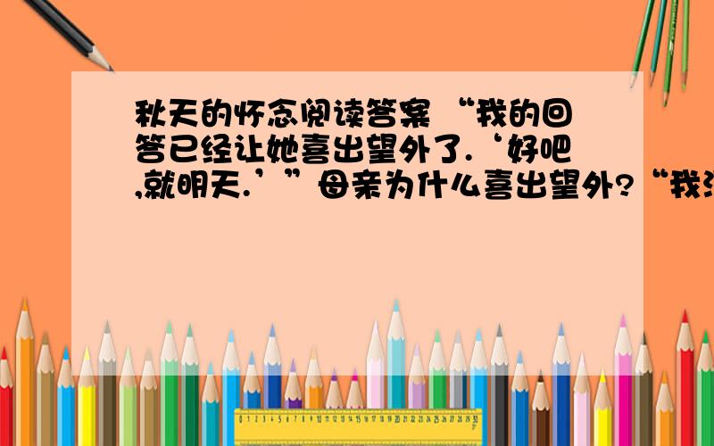 秋天的怀念阅读答案 “我的回答已经让她喜出望外了.‘好吧,就明天.’”母亲为什么喜出望外?“我没想到她已经病成这样.”“她”病成什么样了?“我”为什么会没想到?