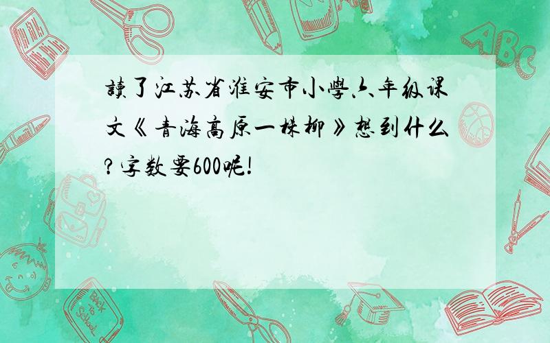 读了江苏省淮安市小学六年级课文《青海高原一株柳》想到什么?字数要600呢!