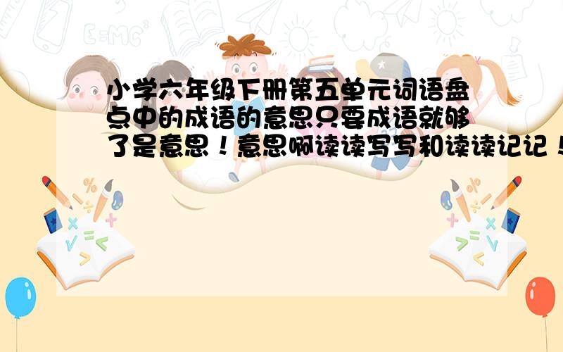 小学六年级下册第五单元词语盘点中的成语的意思只要成语就够了是意思！意思啊读读写写和读读记记！