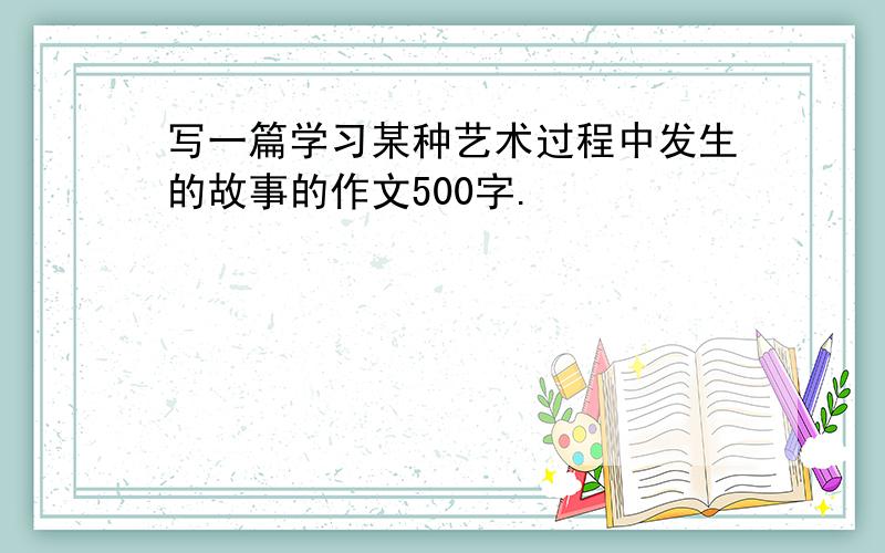 写一篇学习某种艺术过程中发生的故事的作文500字.