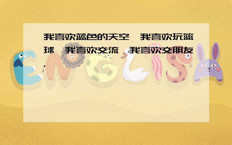 我喜欢蓝色的天空,我喜欢玩篮球,我喜欢交流,我喜欢交朋友.