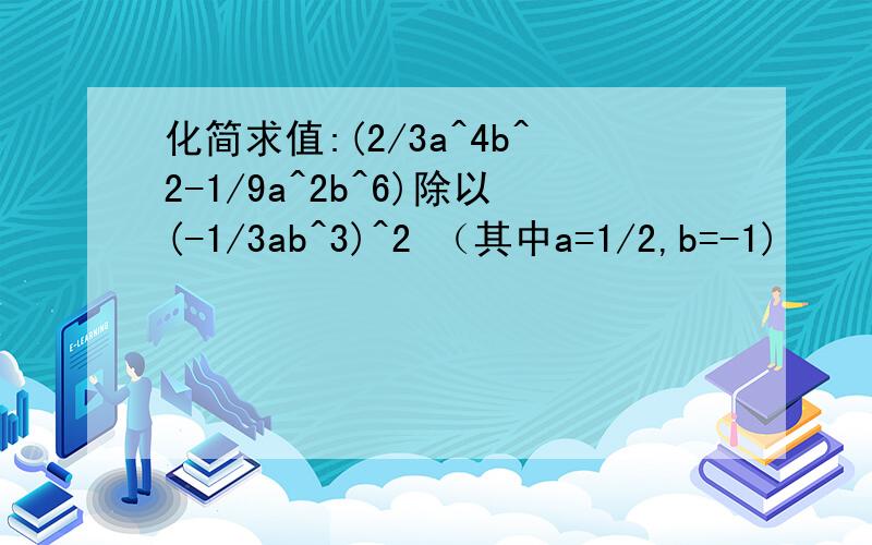 化简求值:(2/3a^4b^2-1/9a^2b^6)除以(-1/3ab^3)^2 （其中a=1/2,b=-1)