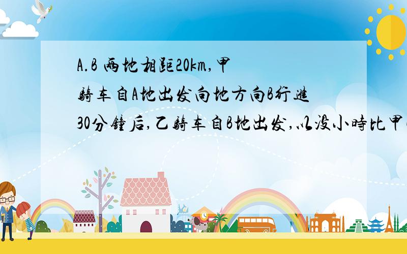 A.B 两地相距20km,甲骑车自A地出发向地方向B行进30分钟后,乙骑车自B地出发,以没小时比甲快倍2的速度向A地驶去,两车在距B地12km的C地相遇,求甲、乙两人的车速