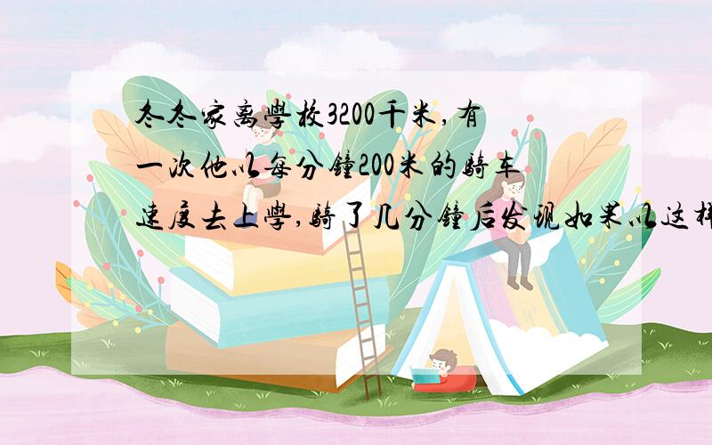 冬冬家离学校3200千米,有一次他以每分钟200米的骑车速度去上学,骑了几分钟后发现如果以这样的速度骑下去一定会迟到,他马上改用每分钟250米的速度前进,途中共用了15分钟,准时到达学校,问