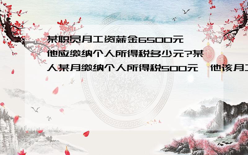 某职员月工资薪金6500元,他应缴纳个人所得税多少元?某人某月缴纳个人所得税500元,他该月工资是多少元?个人所得税规定：工资、薪金所得以每月收入额减除费用3500元后的余额唯应纳税所得