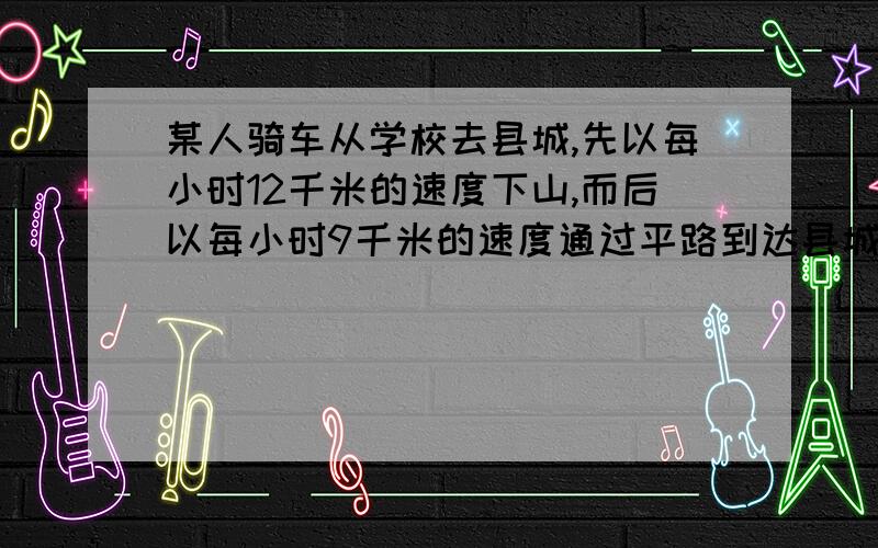 某人骑车从学校去县城,先以每小时12千米的速度下山,而后以每小时9千米的速度通过平路到达县城共用去55分钟,返回时他以每小时8千米的速度通过平路,而后以每小时4千米的速度上山回学校