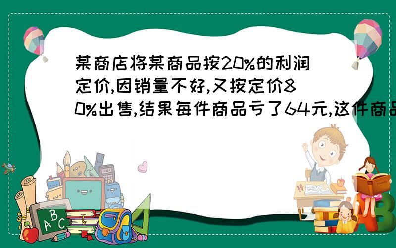 某商店将某商品按20%的利润定价,因销量不好,又按定价80%出售,结果每件商品亏了64元,这件商品成本多少要算试