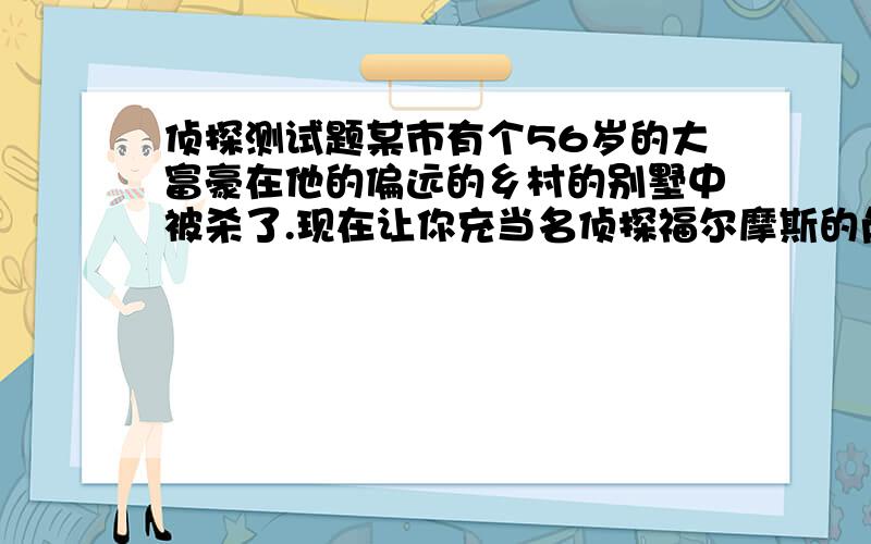 侦探测试题某市有个56岁的大富豪在他的偏远的乡村的别墅中被杀了.现在让你充当名侦探福尔摩斯的角色.经过种种的探查,你得知这富翁不但小气,又好色,在他的家族中有许多人都恨着他.在