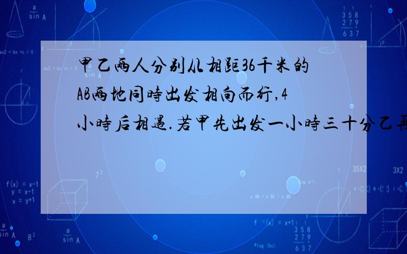 甲乙两人分别从相距36千米的AB两地同时出发相向而行,4小时后相遇.若甲先出发一小时三十分乙再出发,3小时后相遇,乙每小时行多少千米