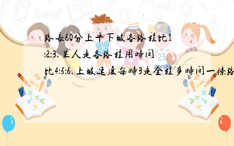 路长60分上平下坡各路程比1：2：3,某人走各路程用时间比4：5：6.上坡速度每时3走全程多时间一条路长60,分上,平,下坡各路程比1：2：3,某人走各路程用时间比4：5：6.上坡速度每时3,走全程多