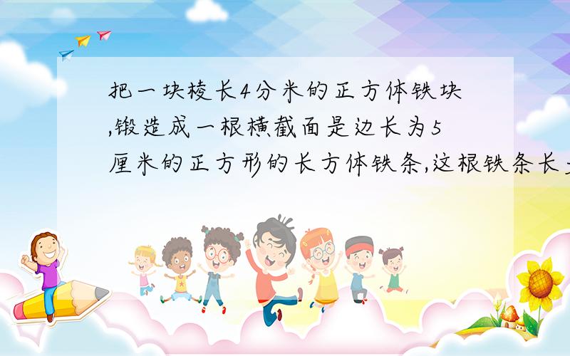 把一块棱长4分米的正方体铁块,锻造成一根横截面是边长为5厘米的正方形的长方体铁条,这根铁条长多少?