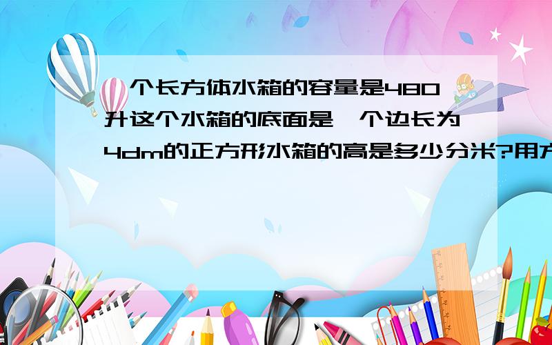 一个长方体水箱的容量是480升这个水箱的底面是一个边长为4dm的正方形水箱的高是多少分米?用方程