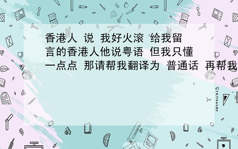 香港人 说 我好火滚 给我留言的香港人他说粤语 但我只懂一点点 那请帮我翻译为 普通话 再帮我举一些粤语口语的例子 要读音 还要普通话和粤语 对应真的是这样吗 如果是的话就谢谢你 另