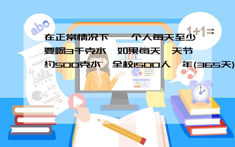 在正常情况下,一个人每天至少要喝3千克水,如果每天一天节约500克水,全校1500人一年(365天)节约的水,可以供一人喝多少天?