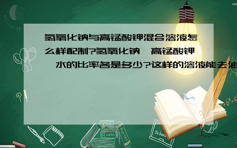 氢氧化钠与高锰酸钾混合溶液怎么样配制?氢氧化钠,高锰酸钾,水的比率各是多少?这样的溶液能去油污等杂质吗?