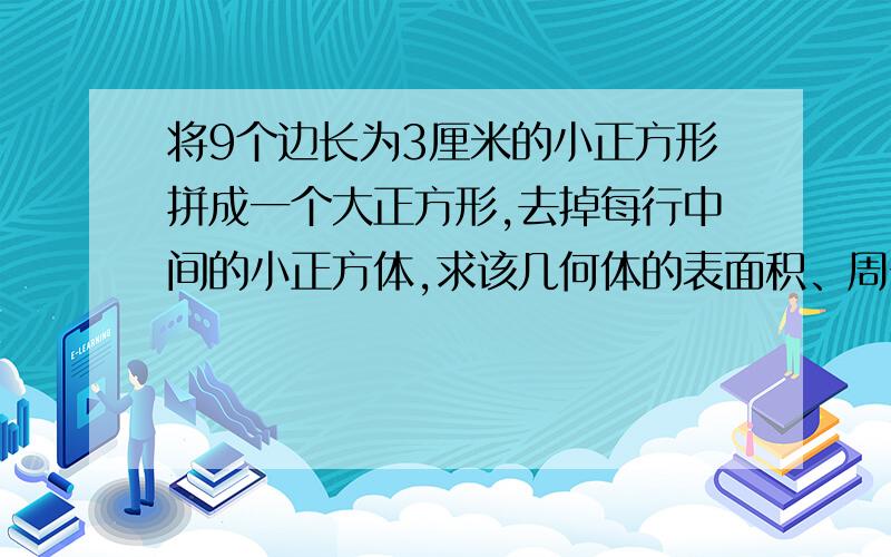 将9个边长为3厘米的小正方形拼成一个大正方形,去掉每行中间的小正方体,求该几何体的表面积、周长