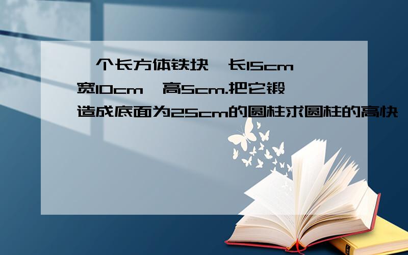 一个长方体铁块,长15cm,宽10cm,高5cm.把它锻造成底面为25cm的圆柱求圆柱的高快