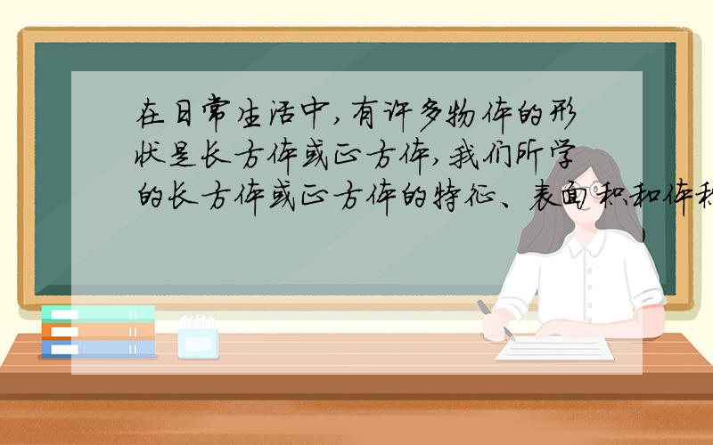 在日常生活中,有许多物体的形状是长方体或正方体,我们所学的长方体或正方体的特征、表面积和体积都能在解决实际问题时得到应用.当然,我们必须结合生活实际的需要来合理运用所学知识