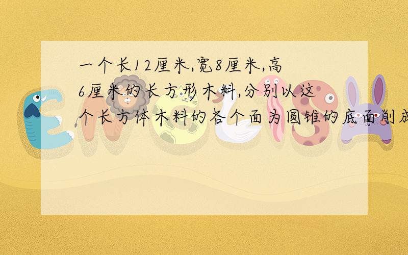 一个长12厘米,宽8厘米,高6厘米的长方形木料,分别以这个长方体木料的各个面为圆锥的底面削成不同的的圆锥,所削成的最大的圆锥的体积是多少