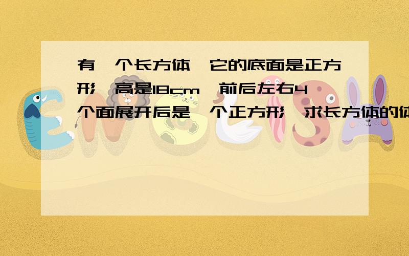 有一个长方体,它的底面是正方形,高是18cm,前后左右4个面展开后是一个正方形,求长方体的体积和表面积