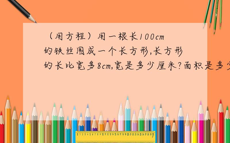 （用方程）用一根长100cm的铁丝围成一个长方形,长方形的长比宽多8cm,宽是多少厘米?面积是多少平方厘米