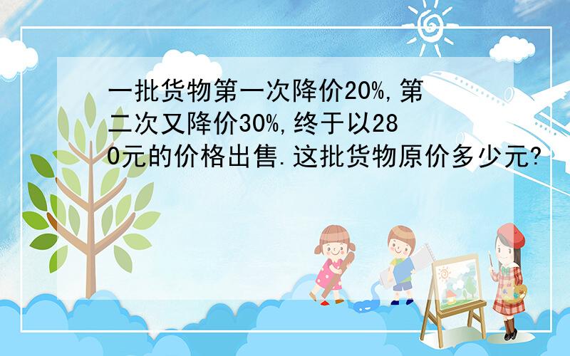 一批货物第一次降价20%,第二次又降价30%,终于以280元的价格出售.这批货物原价多少元?