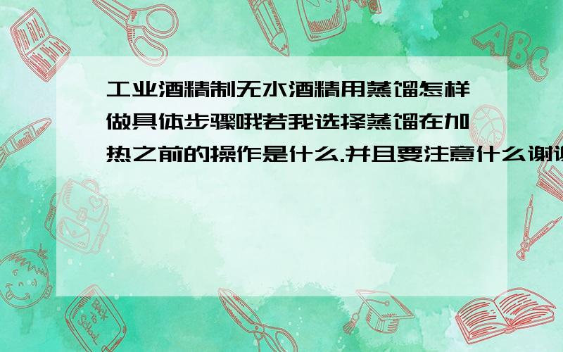 工业酒精制无水酒精用蒸馏怎样做具体步骤哦若我选择蒸馏在加热之前的操作是什么.并且要注意什么谢谢额