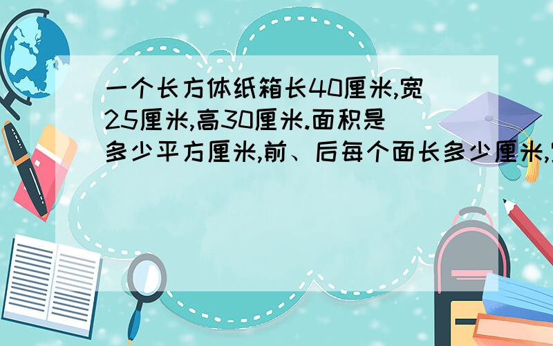 一个长方体纸箱长40厘米,宽25厘米,高30厘米.面积是多少平方厘米,前、后每个面长多少厘米,宽多少厘米