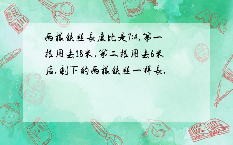 两根铁丝长度比是7:4,第一根用去18米,第二根用去6米后,剩下的两根铁丝一样长,