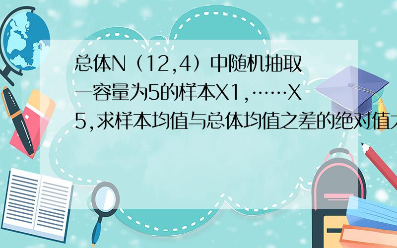 总体N（12,4）中随机抽取一容量为5的样本X1,……X5,求样本均值与总体均值之差的绝对值大于1的概率教材后面的答案是0.2628,希望高数达人能帮帮忙~困扰很久了,希望能解决~感激~