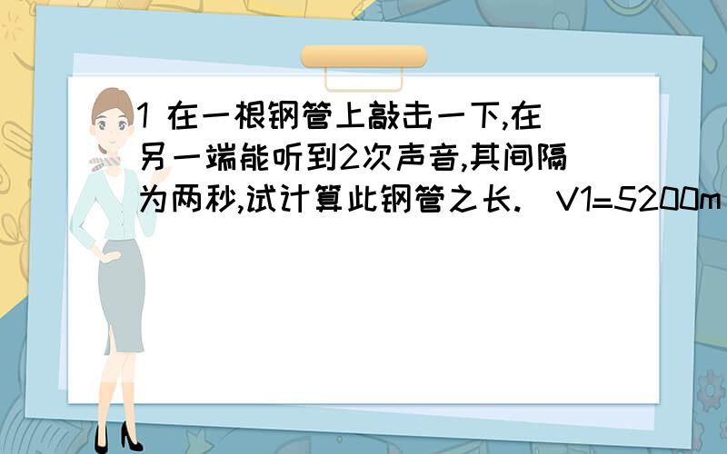 1 在一根钢管上敲击一下,在另一端能听到2次声音,其间隔为两秒,试计算此钢管之长.（V1=5200m/s V2=340m/s）2 两山相聚340m,某人站在高山之间某处高喊一声,他听到2次回声时间差为1s,试求人与两山