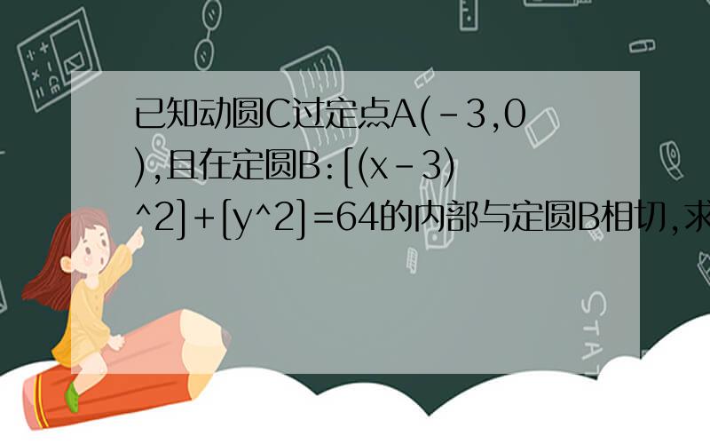 已知动圆C过定点A(-3,0),且在定圆B:[(x-3)^2]+[y^2]=64的内部与定圆B相切,求动圆的圆心C的轨迹方程