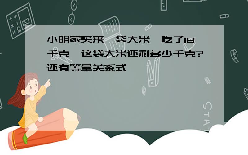 小明家买来一袋大米,吃了18千克,这袋大米还剩多少千克?还有等量关系式