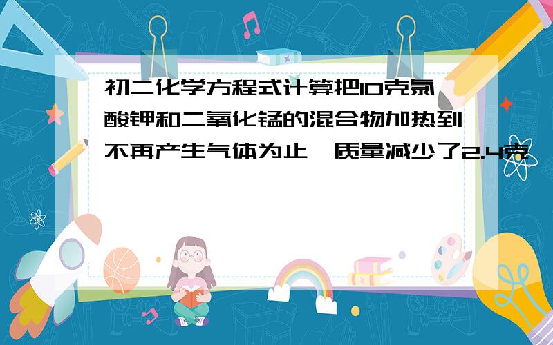 初二化学方程式计算把10克氯酸钾和二氧化锰的混合物加热到不再产生气体为止,质量减少了2.4克,计算原混合物中氯酸钾的质量分数