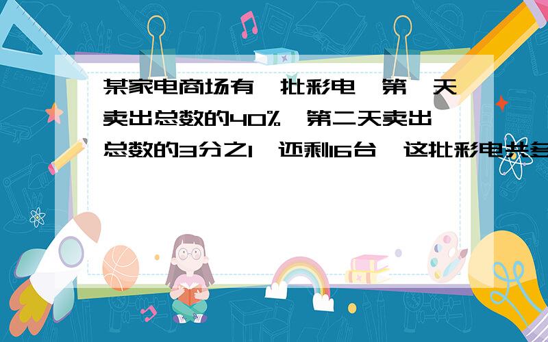 某家电商场有一批彩电,第一天卖出总数的40%,第二天卖出总数的3分之1,还剩16台,这批彩电共多少台?用方程最好说明一下为什么