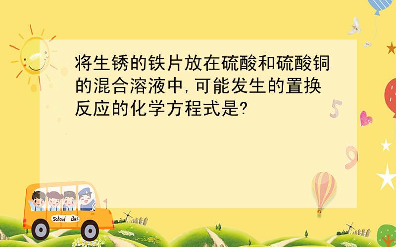 将生锈的铁片放在硫酸和硫酸铜的混合溶液中,可能发生的置换反应的化学方程式是?