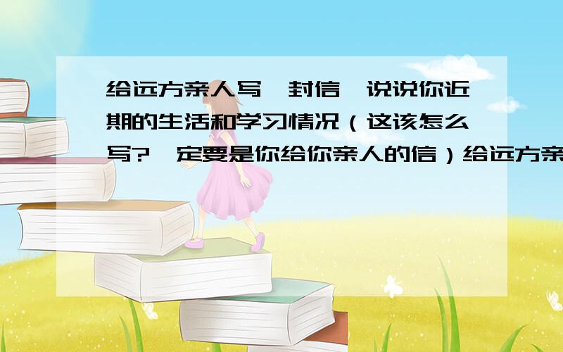 给远方亲人写一封信,说说你近期的生活和学习情况（这该怎么写?一定要是你给你亲人的信）给远方亲人写一封信,说说你近期的生活和学习情况（这该怎么写?一定要是你给你亲人的信,400字