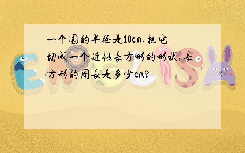 一个圆的半径是10cm,把它切成一个近似长方形的形状,长方形的周长是多少cm?