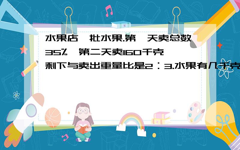 水果店一批水果.第一天卖总数35%,第二天卖160千克,剩下与卖出重量比是2：3.水果有几千克?