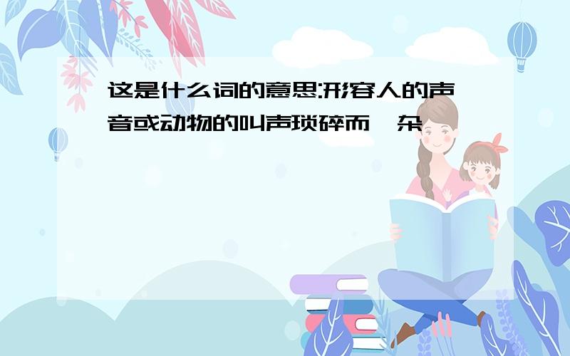 这是什么词的意思:形容人的声音或动物的叫声琐碎而嘈杂