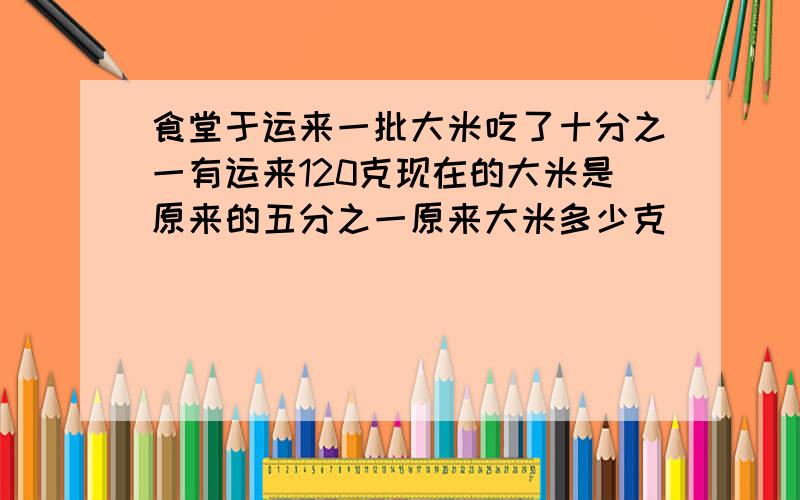 食堂于运来一批大米吃了十分之一有运来120克现在的大米是原来的五分之一原来大米多少克