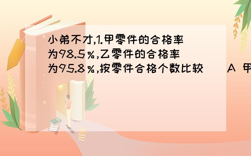 小弟不才,1.甲零件的合格率为98.5％,乙零件的合格率为95.8％,按零件合格个数比较（）A 甲多 B 乙多 C 一样多 D无法确定2.在200克水中加入20克盐,盐水的含盐量（）A 90％ B10％ C 9.1％ D 90.1％3.一