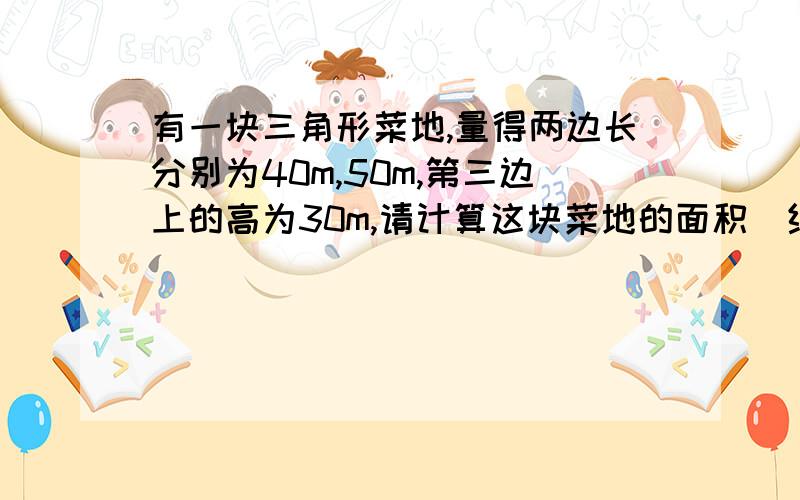 有一块三角形菜地,量得两边长分别为40m,50m,第三边上的高为30m,请计算这块菜地的面积（结果保留根号注：不是直角三角形!