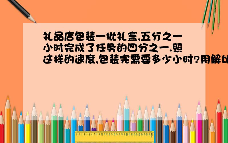 礼品店包装一批礼盒,五分之一小时完成了任务的四分之一.照这样的速度,包装完需要多少小时?用解比例的方法解.