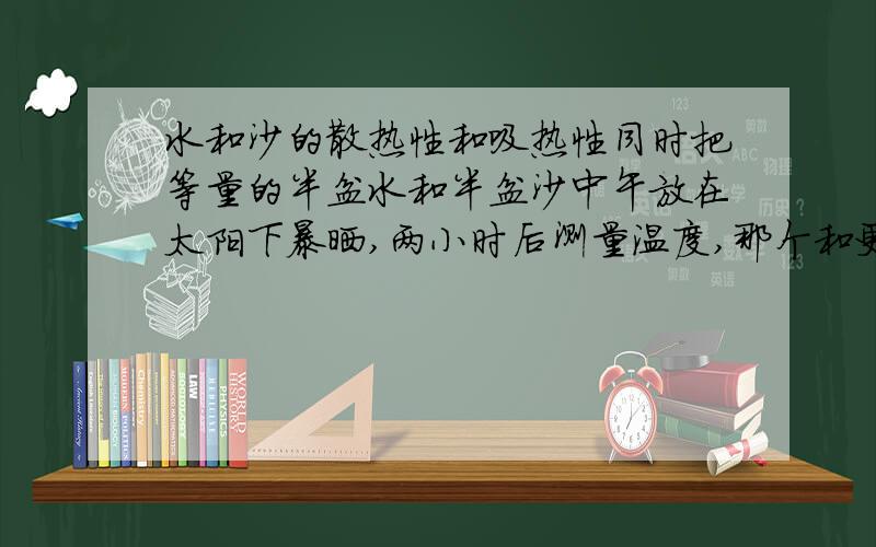 水和沙的散热性和吸热性同时把等量的半盆水和半盆沙中午放在太阳下暴晒,两小时后测量温度,那个和更热?