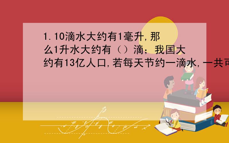 1.10滴水大约有1毫升,那么1升水大约有（）滴；我国大约有13亿人口,若每天节约一滴水,一共可以节约大约（）升水；为了维持生命,每人每天约需要2.5升水,这些节约的水可以维持（）人的生命