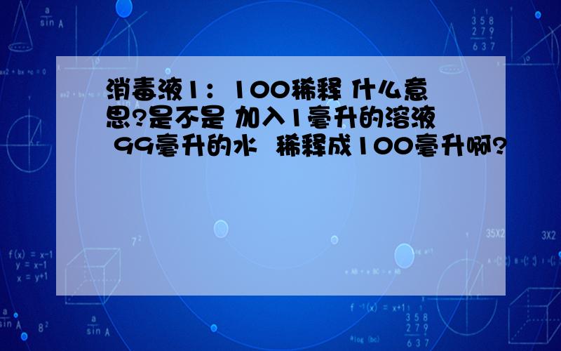 消毒液1：100稀释 什么意思?是不是 加入1毫升的溶液 99毫升的水  稀释成100毫升啊?