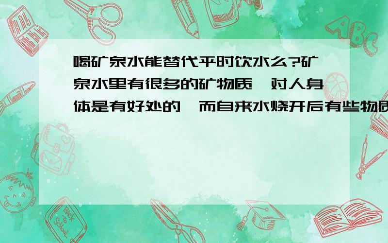 喝矿泉水能替代平时饮水么?矿泉水里有很多的矿物质,对人身体是有好处的,而自来水烧开后有些物质就沉淀了,那平时不喝白开水,只喝矿泉水是不是可以呢?