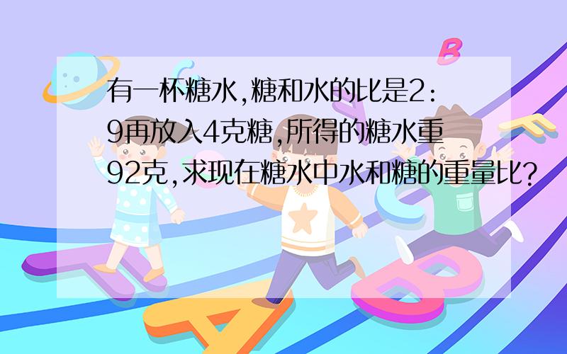 有一杯糖水,糖和水的比是2:9再放入4克糖,所得的糖水重92克,求现在糖水中水和糖的重量比?