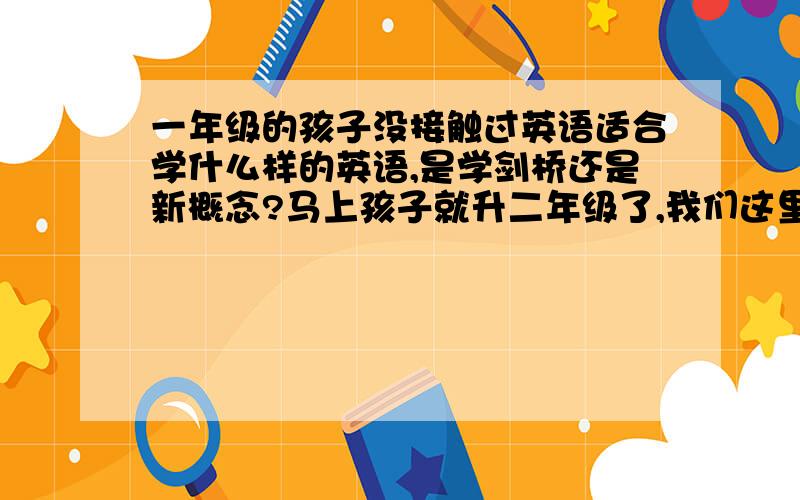 一年级的孩子没接触过英语适合学什么样的英语,是学剑桥还是新概念?马上孩子就升二年级了,我们这里到三年级才学英语,现在想让他学学英语,但不知学什么好,现在英语班太多了,我听说新概